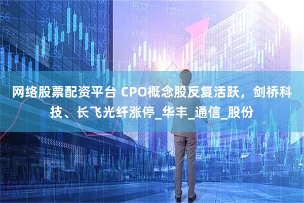 网络股票配资平台 CPO概念股反复活跃，剑桥科技、长飞光纤涨停_华丰_通信_股份