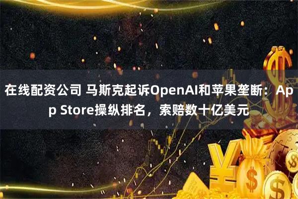 在线配资公司 马斯克起诉OpenAI和苹果垄断：App Store操纵排名，索赔数十亿美元