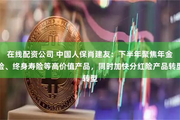 在线配资公司 中国人保肖建友：下半年聚焦年金险、终身寿险等高价值产品，同时加快分红险产品转型