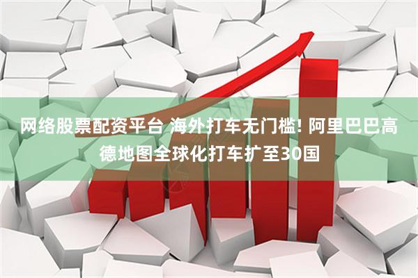 网络股票配资平台 海外打车无门槛! 阿里巴巴高德地图全球化打车扩至30国