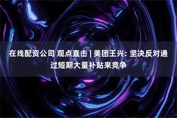 在线配资公司 观点直击 | 美团王兴: 坚决反对通过短期大量补贴来竞争