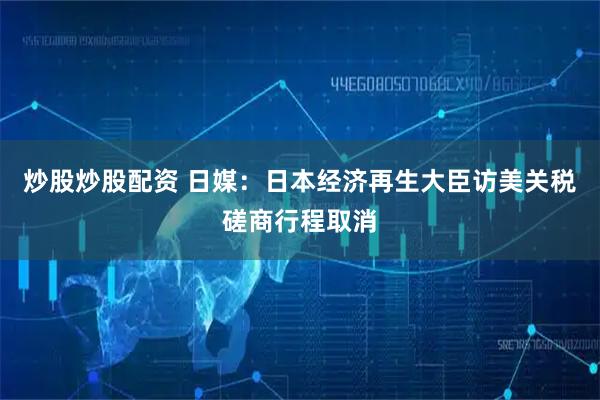 炒股炒股配资 日媒：日本经济再生大臣访美关税磋商行程取消