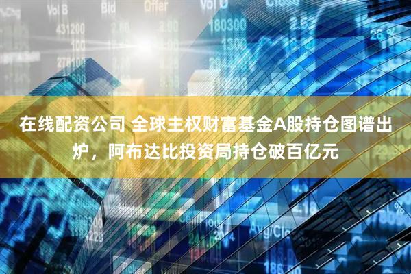 在线配资公司 全球主权财富基金A股持仓图谱出炉，阿布达比投资局持仓破百亿元