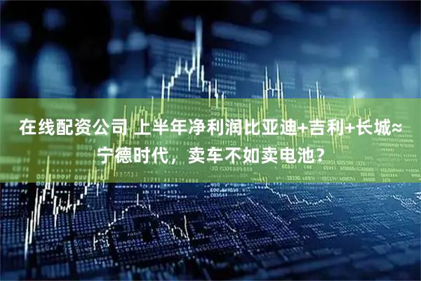 在线配资公司 上半年净利润比亚迪+吉利+长城≈宁德时代，卖车不如卖电池？