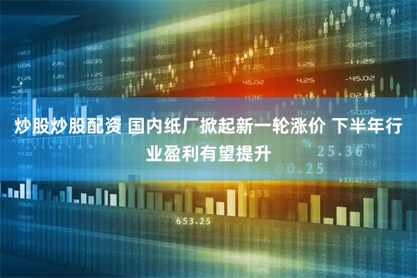 炒股炒股配资 国内纸厂掀起新一轮涨价 下半年行业盈利有望提升