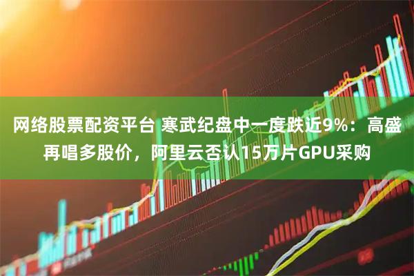 网络股票配资平台 寒武纪盘中一度跌近9%：高盛再唱多股价，阿里云否认15万片GPU采购