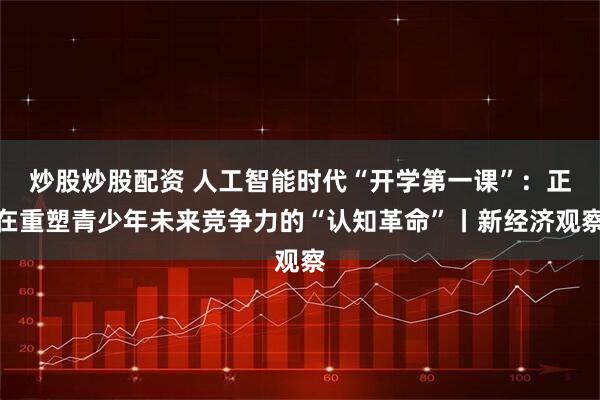 炒股炒股配资 人工智能时代“开学第一课”：正在重塑青少年未来竞争力的“认知革命”丨新经济观察