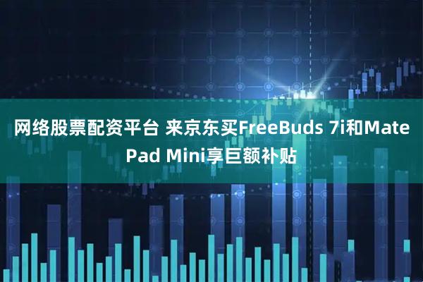 网络股票配资平台 来京东买FreeBuds 7i和MatePad Mini享巨额补贴