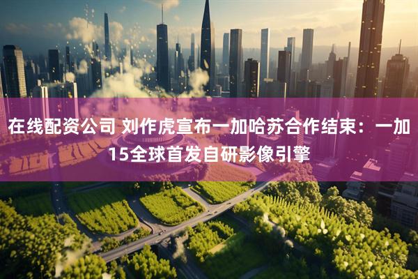在线配资公司 刘作虎宣布一加哈苏合作结束：一加15全球首发自研影像引擎