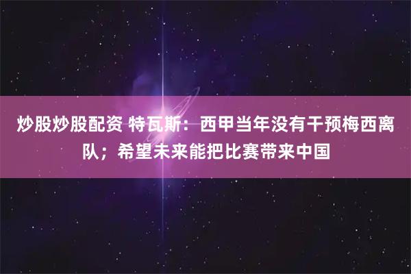 炒股炒股配资 特瓦斯：西甲当年没有干预梅西离队；希望未来能把比赛带来中国