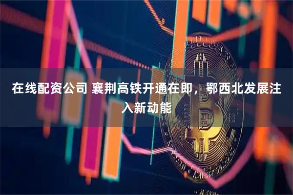 在线配资公司 襄荆高铁开通在即，鄂西北发展注入新动能