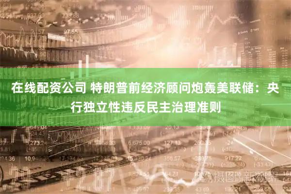 在线配资公司 特朗普前经济顾问炮轰美联储：央行独立性违反民主治理准则