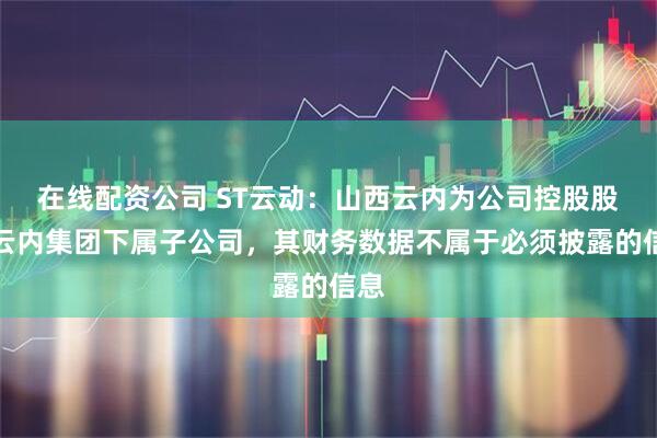 在线配资公司 ST云动:山西云内为公司控股股东云内集团下属子公司,其财务数据不属于必须披露的信息