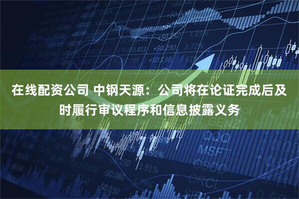 在线配资公司 中钢天源:公司将在论证完成后及时履行审议程序和信息披露义务