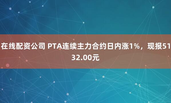 在线配资公司 PTA连续主力合约日内涨1%，现报5132.00元