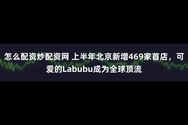 怎么配资炒配资网 上半年北京新增469家首店，可爱的Labubu成为全球顶流
