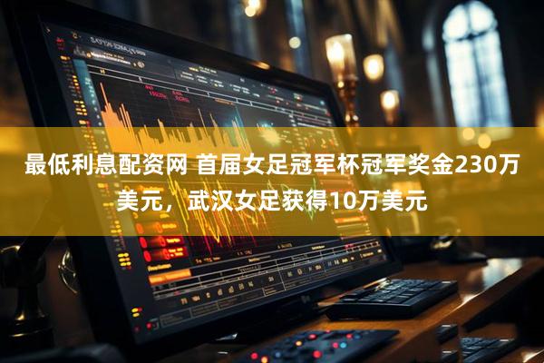 最低利息配资网 首届女足冠军杯冠军奖金230万美元，武汉女足获得10万美元