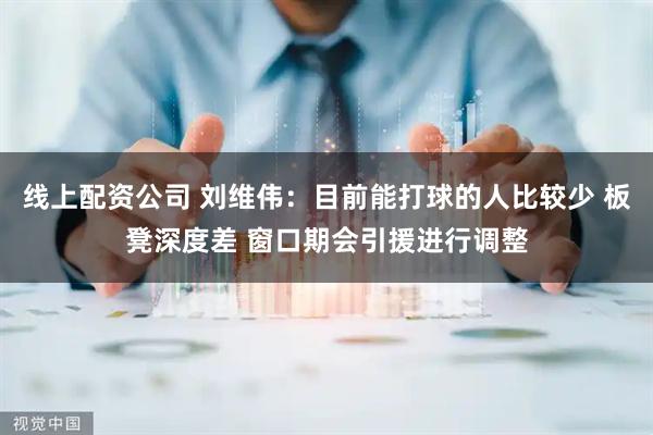 线上配资公司 刘维伟：目前能打球的人比较少 板凳深度差 窗口期会引援进行调整