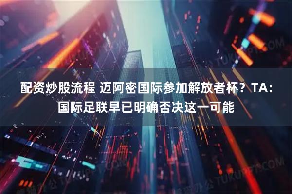 配资炒股流程 迈阿密国际参加解放者杯？TA：国际足联早已明确否决这一可能