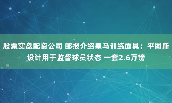 股票实盘配资公司 邮报介绍皇马训练面具:平图斯设计用于监督球员状态 一套2.6万镑