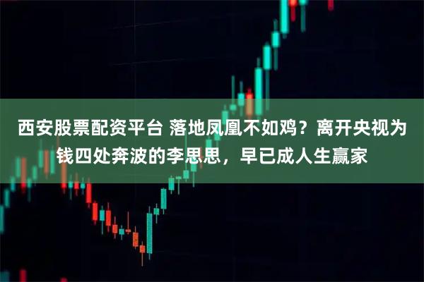 西安股票配资平台 落地凤凰不如鸡？离开央视为钱四处奔波的李思思，早已成人生赢家