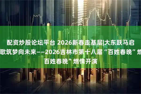 配资炒股论坛平台 2026新春走基层|大东跃马启新程 欢歌筑梦向未来——2026吉林市第十八届“百姓春晚”燃情开演