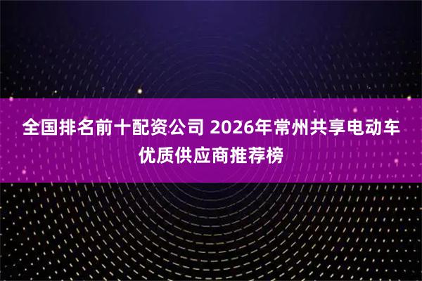 全国排名前十配资公司 2026年常州共享电动车优质供应商推荐榜