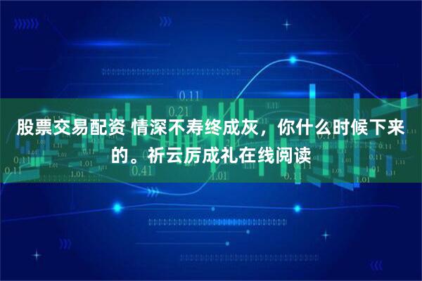 股票交易配资 情深不寿终成灰，你什么时候下来的。祈云厉成礼在线阅读