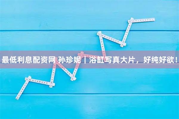 最低利息配资网 孙珍妮｜浴缸写真大片，好纯好欲！