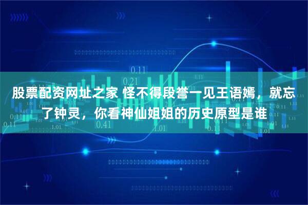 股票配资网址之家 怪不得段誉一见王语嫣，就忘了钟灵，你看神仙姐姐的历史原型是谁