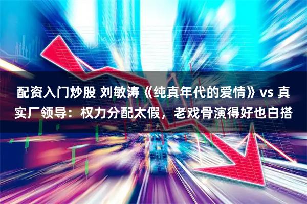 配资入门炒股 刘敏涛《纯真年代的爱情》vs 真实厂领导：权力分配太假，老戏骨演得好也白搭