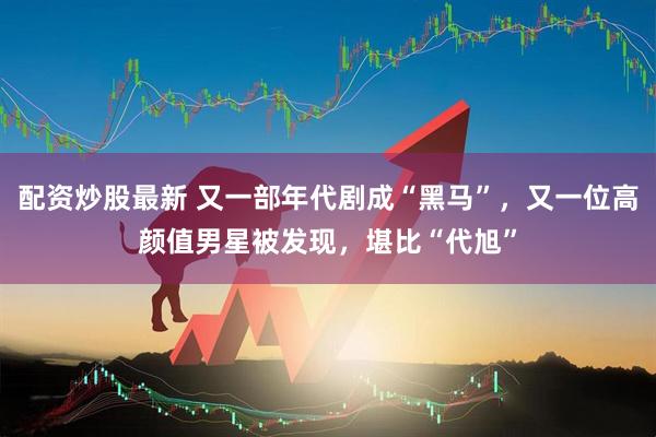 配资炒股最新 又一部年代剧成“黑马”，又一位高颜值男星被发现，堪比“代旭”