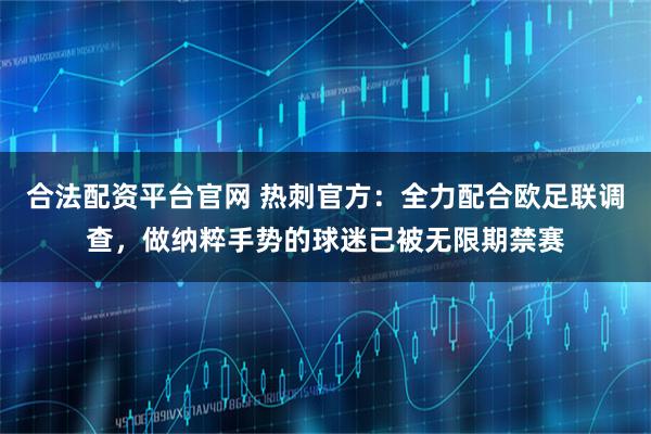 合法配资平台官网 热刺官方：全力配合欧足联调查，做纳粹手势的球迷已被无限期禁赛