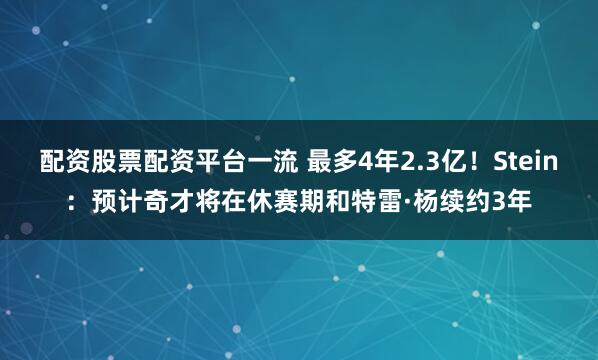 配资股票配资平台一流 最多4年2.3亿！Stein：预计奇才将在休赛期和特雷·杨续约3年