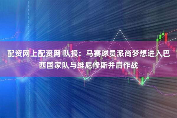 配资网上配资网 队报：马赛球员派尚梦想进入巴西国家队与维尼修斯并肩作战