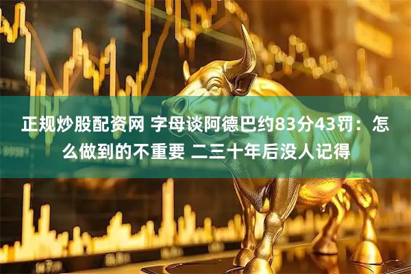 正规炒股配资网 字母谈阿德巴约83分43罚：怎么做到的不重要 二三十年后没人记得