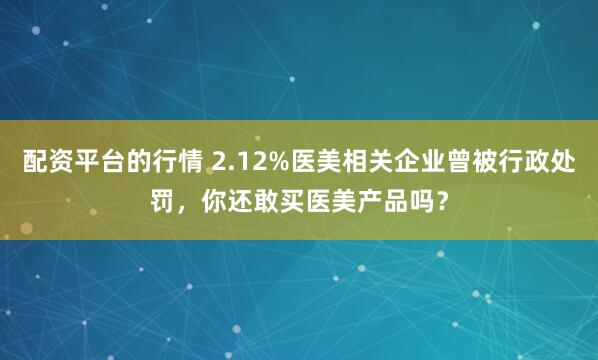 配资平台的行情 2.12%医美相关企业曾被行政处罚，你还敢买医美产品吗？
