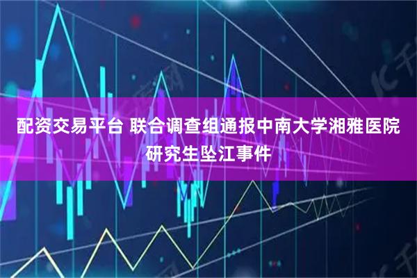 配资交易平台 联合调查组通报中南大学湘雅医院研究生坠江事件