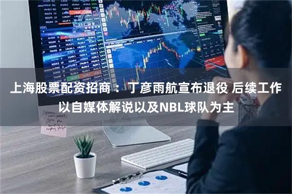 上海股票配资招商 ：丁彦雨航宣布退役 后续工作以自媒体解说以及NBL球队为主