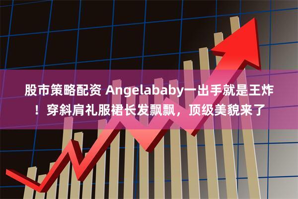 股市策略配资 Angelababy一出手就是王炸!穿斜肩礼服裙长发飘飘,顶级美貌来了