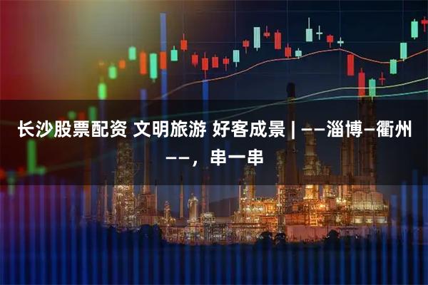 长沙股票配资 文明旅游 好客成景 | ——淄博—衢州——，串一串