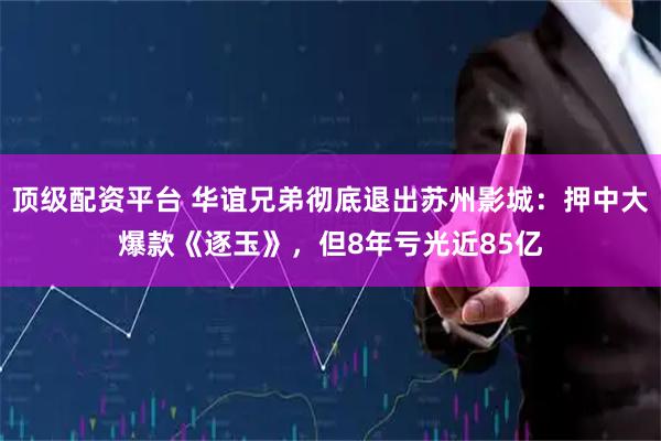顶级配资平台 华谊兄弟彻底退出苏州影城：押中大爆款《逐玉》，但8年亏光近85亿