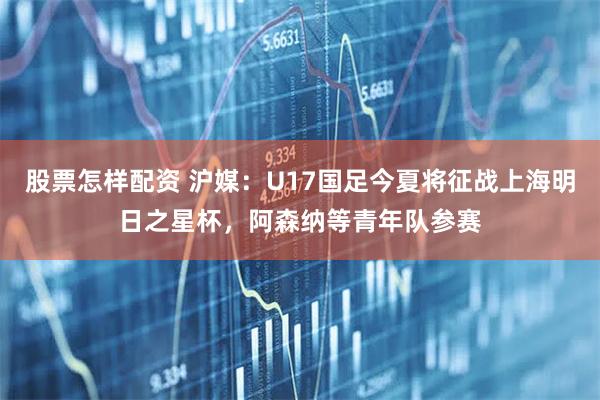 股票怎样配资 沪媒：U17国足今夏将征战上海明日之星杯，阿森纳等青年队参赛