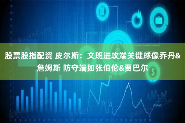 股票股指配资 皮尔斯：文班进攻端关键球像乔丹&詹姆斯 防守端如张伯伦&贾巴尔