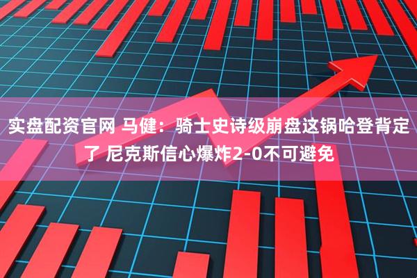 实盘配资官网 马健：骑士史诗级崩盘这锅哈登背定了 尼克斯信心爆炸2-0不可避免