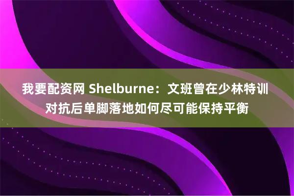 我要配资网 Shelburne：文班曾在少林特训 对抗后单脚落地如何尽可能保持平衡
