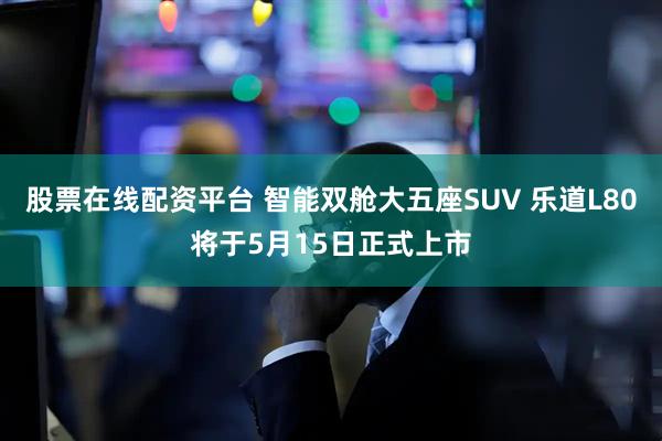 股票在线配资平台 智能双舱大五座SUV 乐道L80将于5月15日正式上市