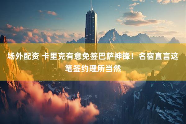 场外配资 卡里克有意免签巴萨神锋！名宿直言这笔签约理所当然
