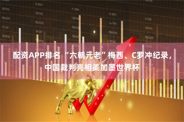 配资APP排名 “六朝元老”梅西、C罗冲纪录，中国裁判亮相美加墨世界杯