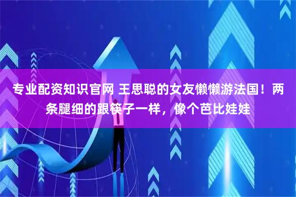 专业配资知识官网 王思聪的女友懒懒游法国！两条腿细的跟筷子一样，像个芭比娃娃